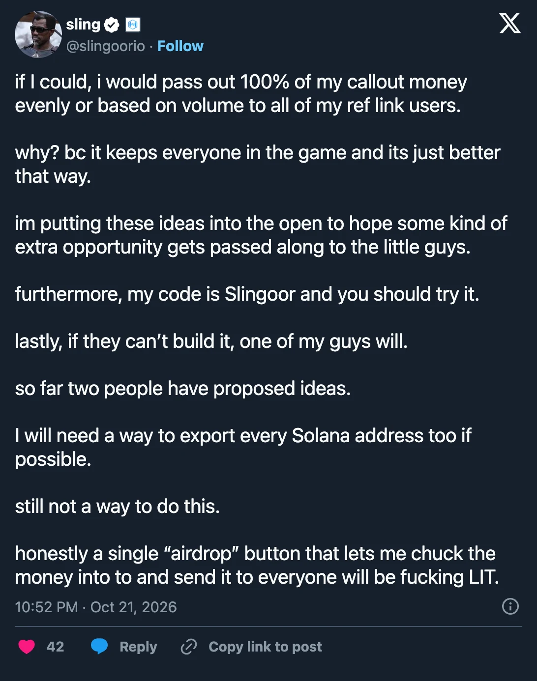 sling (@slingoorio) on X, Oct 21, 2026: “if I could, i would pass out 100% of my callout money evenly or based on volume to all of my ref link users. why? bc it keeps everyone in the game and its just better that way. im putting these ideas into the open to hope some kind of extra opportunity gets passed along to the little guys. furthermore, my code is Slingoor and you should try it. lastly, if they can’t build it, one of my guys will. so far two people have proposed ideas. I will need a way to export every Solana address too if possible. still not a way to do this. honestly a single “airdrop” button that lets me chuck the money into to and send it to everyone will be fucking LIT.”
